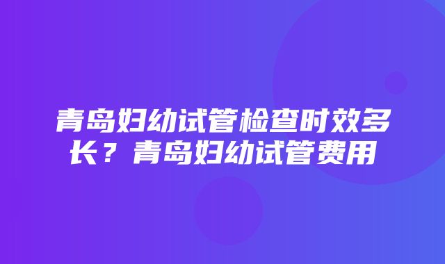 青岛妇幼试管检查时效多长？青岛妇幼试管费用