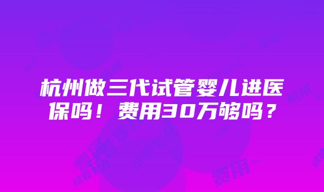 杭州做三代试管婴儿进医保吗！费用30万够吗？