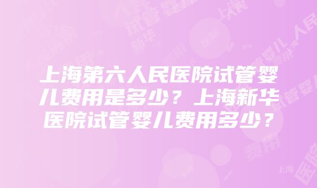 上海第六人民医院试管婴儿费用是多少？上海新华医院试管婴儿费用多少？