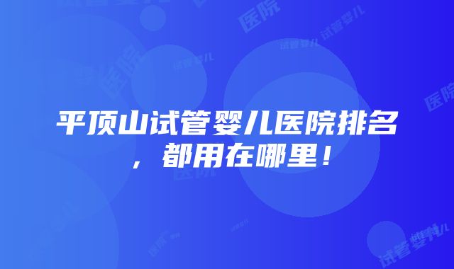 平顶山试管婴儿医院排名，都用在哪里！