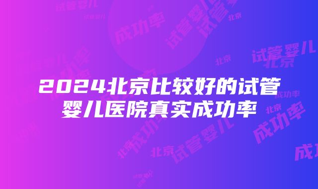 2024北京比较好的试管婴儿医院真实成功率