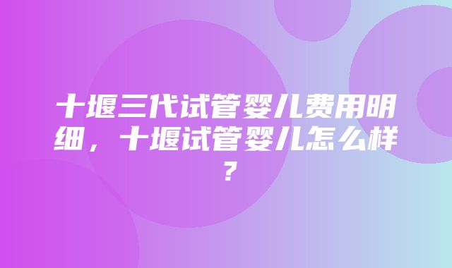 十堰三代试管婴儿费用明细，十堰试管婴儿怎么样？