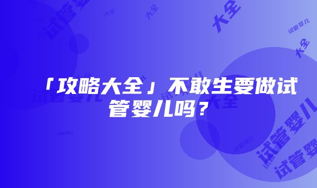 「攻略大全」不敢生要做试管婴儿吗？