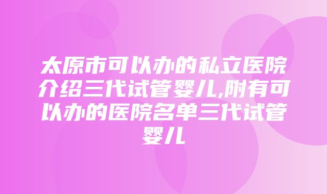 太原市可以办的私立医院介绍三代试管婴儿,附有可以办的医院名单三代试管婴儿