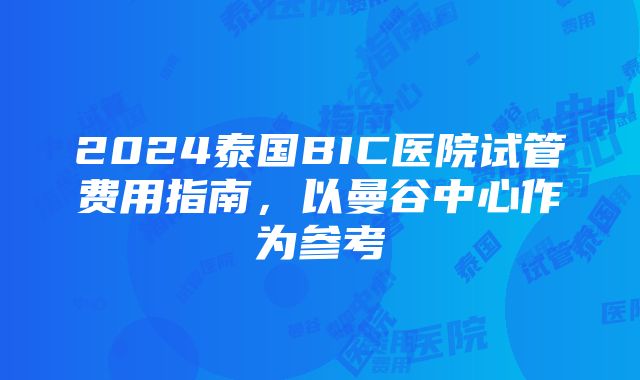 2024泰国BIC医院试管费用指南，以曼谷中心作为参考