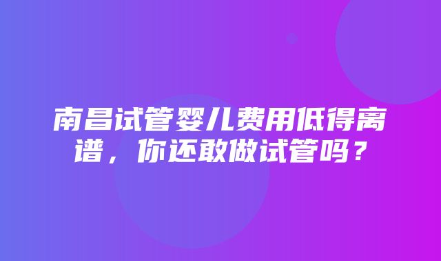 南昌试管婴儿费用低得离谱，你还敢做试管吗？