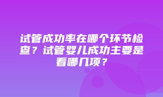 试管成功率在哪个环节检查？试管婴儿成功主要是看哪几项？