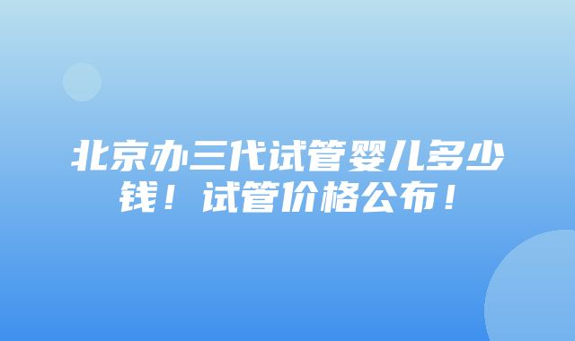 北京办三代试管婴儿多少钱！试管价格公布！