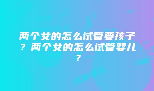 两个女的怎么试管要孩子？两个女的怎么试管婴儿？