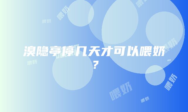 溴隐亭停几天才可以喂奶？