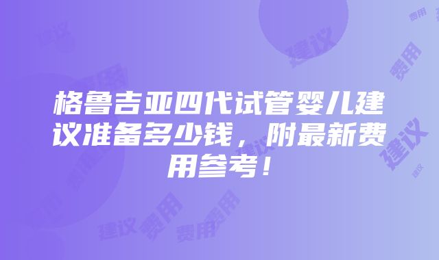 格鲁吉亚四代试管婴儿建议准备多少钱，附最新费用参考！