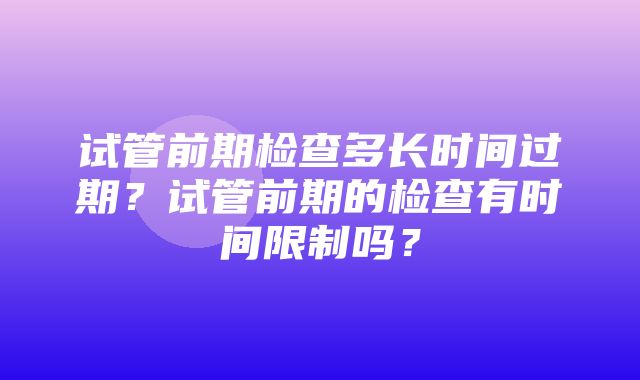 试管前期检查多长时间过期？试管前期的检查有时间限制吗？