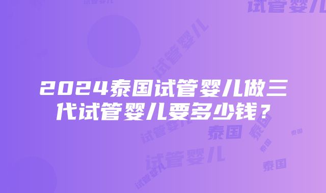 2024泰国试管婴儿做三代试管婴儿要多少钱？