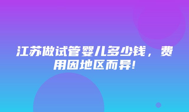 江苏做试管婴儿多少钱，费用因地区而异!