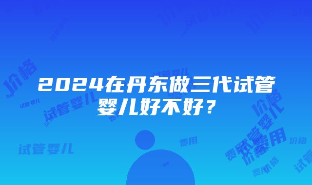 2024在丹东做三代试管婴儿好不好？