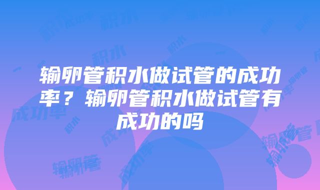 输卵管积水做试管的成功率？输卵管积水做试管有成功的吗