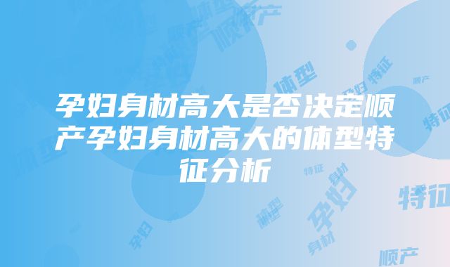 孕妇身材高大是否决定顺产孕妇身材高大的体型特征分析