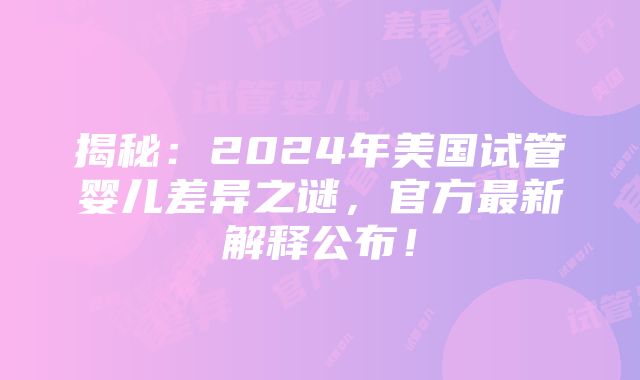 揭秘：2024年美国试管婴儿差异之谜，官方最新解释公布！