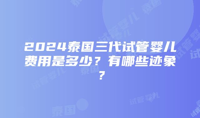 2024泰国三代试管婴儿费用是多少？有哪些迹象？