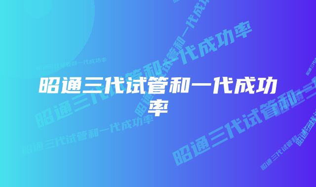 昭通三代试管和一代成功率