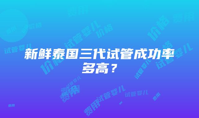 新鲜泰国三代试管成功率多高？