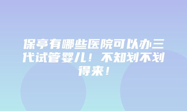 保亭有哪些医院可以办三代试管婴儿！不知划不划得来！