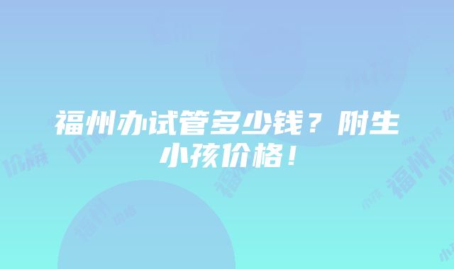 福州办试管多少钱？附生小孩价格！