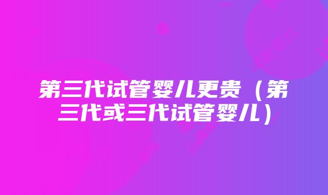 第三代试管婴儿更贵（第三代或三代试管婴儿）