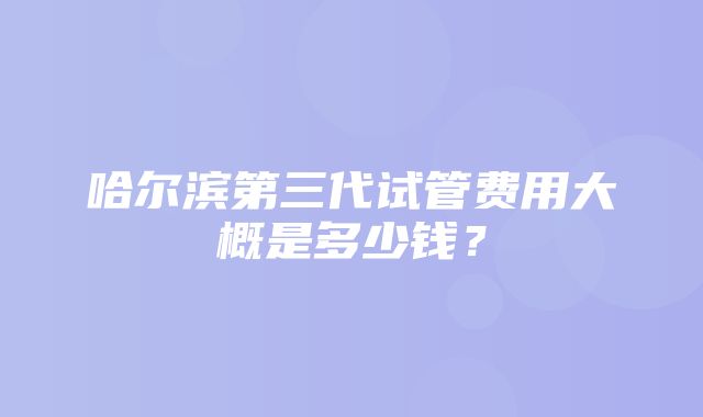 哈尔滨第三代试管费用大概是多少钱？