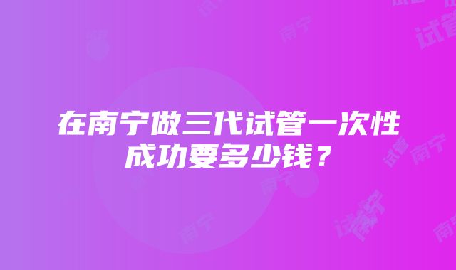 在南宁做三代试管一次性成功要多少钱？