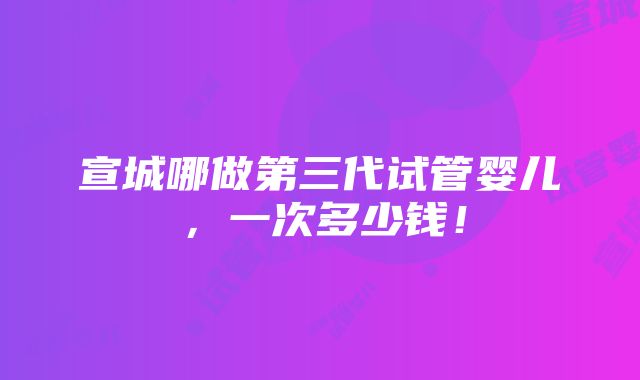 宣城哪做第三代试管婴儿，一次多少钱！