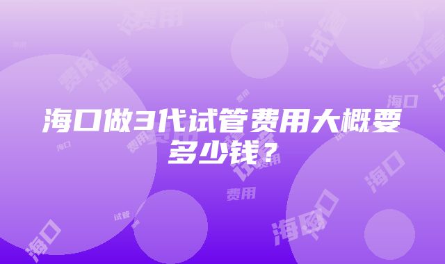 海口做3代试管费用大概要多少钱？