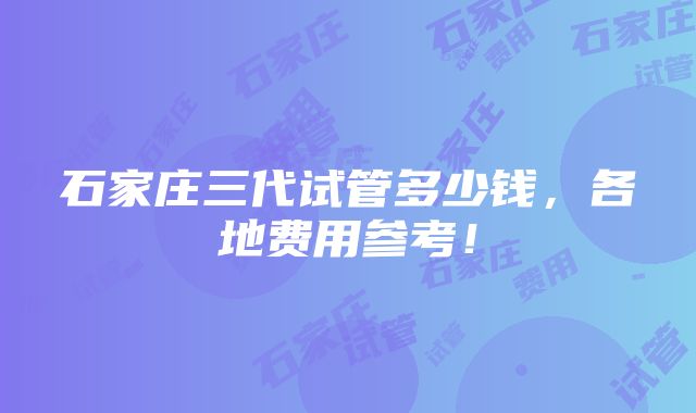 石家庄三代试管多少钱，各地费用参考！