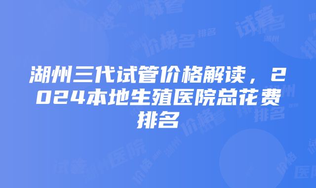 湖州三代试管价格解读，2024本地生殖医院总花费排名