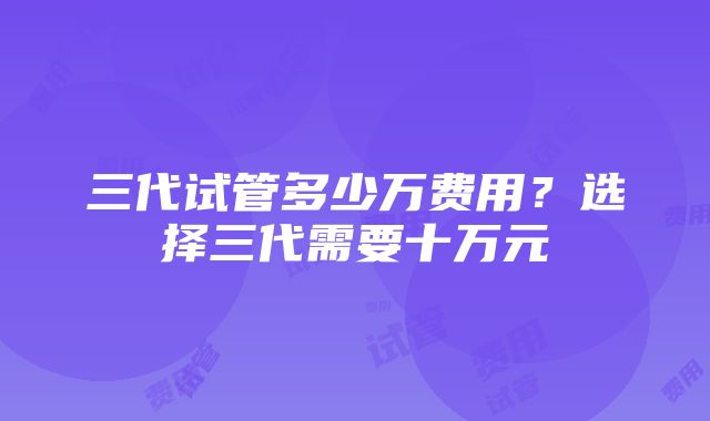 三代试管多少万费用？选择三代需要十万元