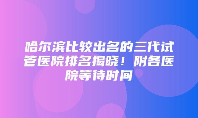 哈尔滨比较出名的三代试管医院排名揭晓！附各医院等待时间