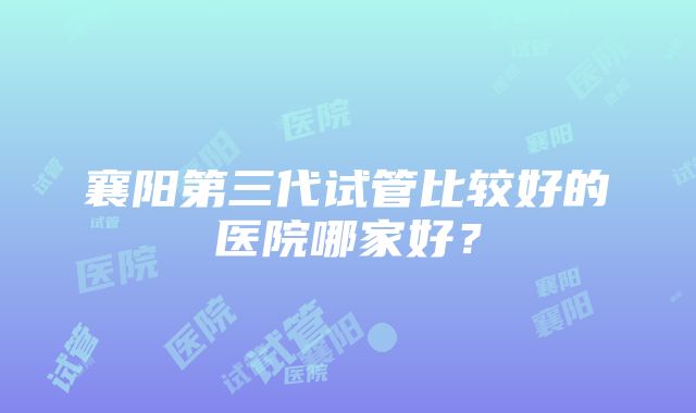 襄阳第三代试管比较好的医院哪家好？