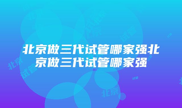 北京做三代试管哪家强北京做三代试管哪家强