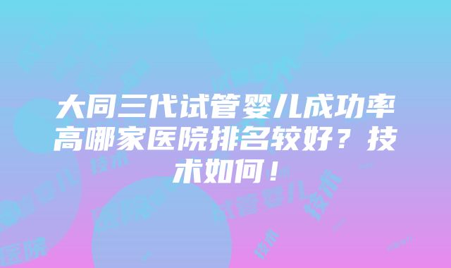 大同三代试管婴儿成功率高哪家医院排名较好？技术如何！