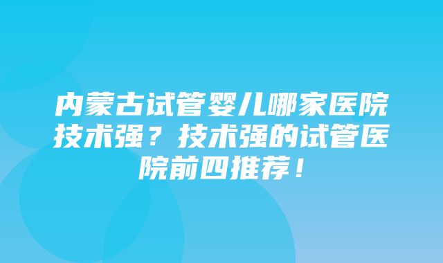 内蒙古试管婴儿哪家医院技术强？技术强的试管医院前四推荐！