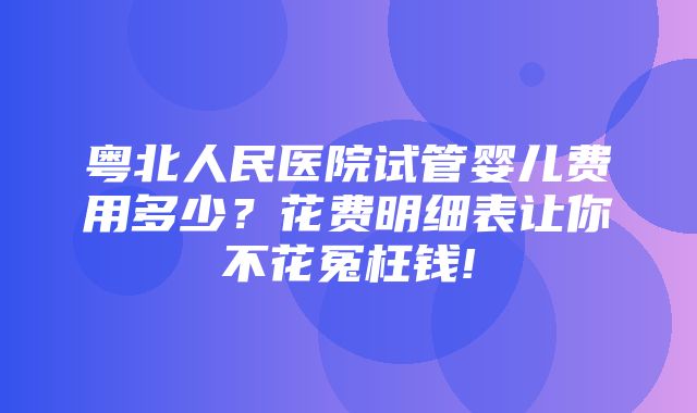 粤北人民医院试管婴儿费用多少？花费明细表让你不花冤枉钱!