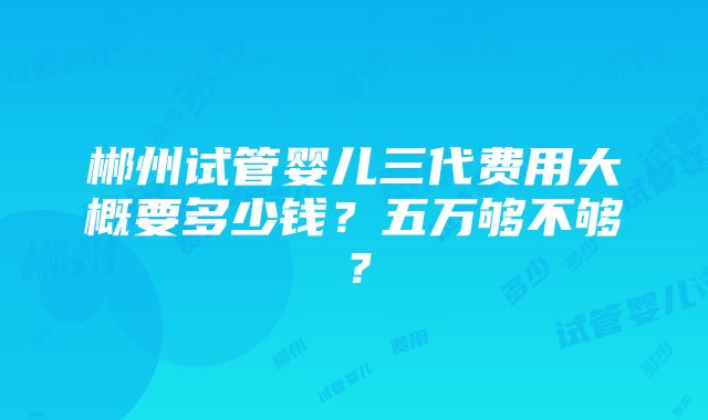 郴州试管婴儿三代费用大概要多少钱？五万够不够？