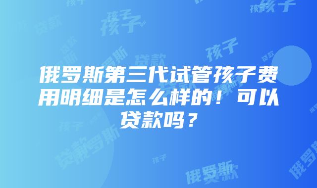 俄罗斯第三代试管孩子费用明细是怎么样的！可以贷款吗？