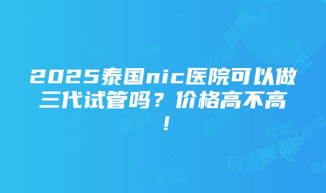 2025泰国nic医院可以做三代试管吗？价格高不高！