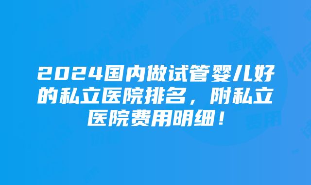 2024国内做试管婴儿好的私立医院排名，附私立医院费用明细！