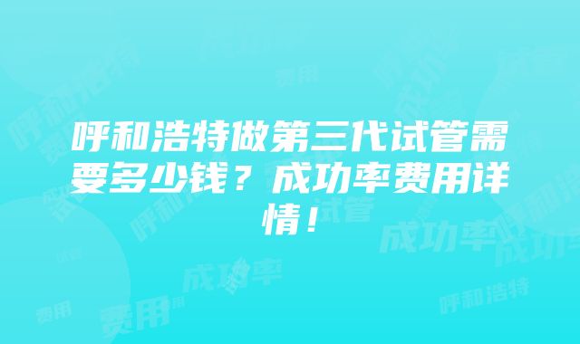 呼和浩特做第三代试管需要多少钱？成功率费用详情！