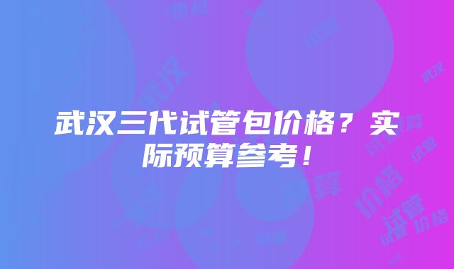 武汉三代试管包价格？实际预算参考！