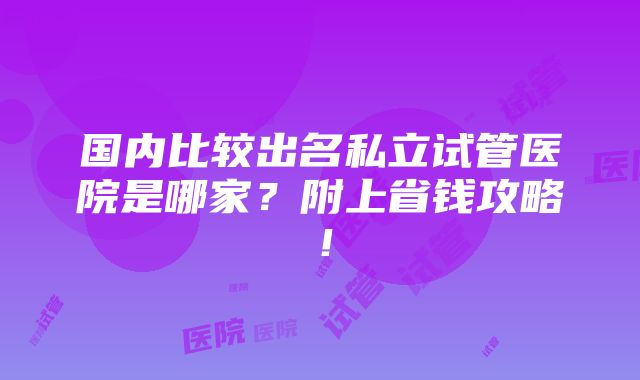 国内比较出名私立试管医院是哪家？附上省钱攻略！