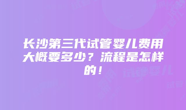 长沙第三代试管婴儿费用大概要多少？流程是怎样的！