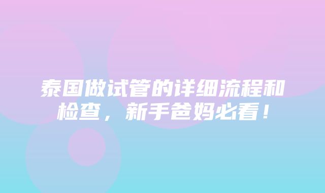 泰国做试管的详细流程和检查，新手爸妈必看！